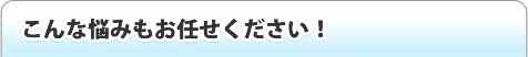 こんな悩みもお任せ下さい!