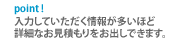 入力して頂く情報が多いほど詳細なお見積もりをお出しできます