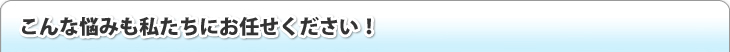 こんな悩みも私たちにお任せください！
